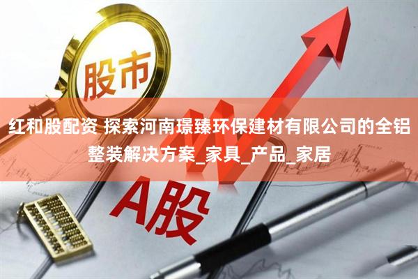 红和股配资 探索河南璟臻环保建材有限公司的全铝整装解决方案_家具_产品_家居