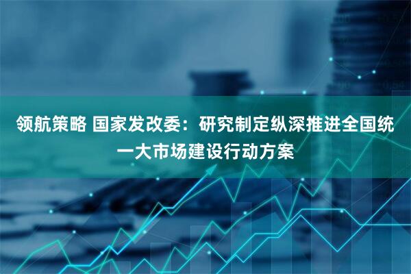 领航策略 国家发改委：研究制定纵深推进全国统一大市场建设行动方案