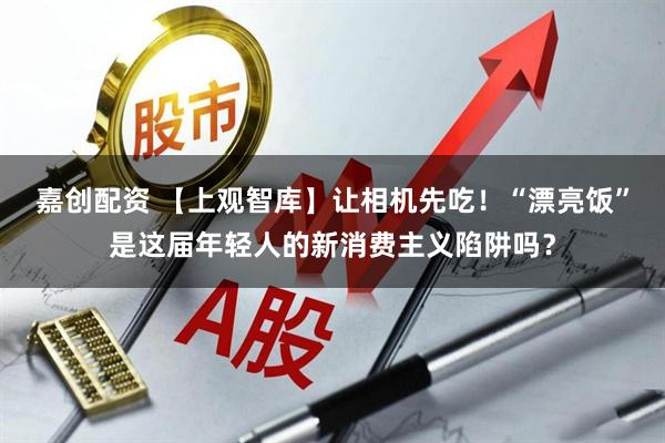 嘉创配资 【上观智库】让相机先吃！“漂亮饭”是这届年轻人的新消费主义陷阱吗？