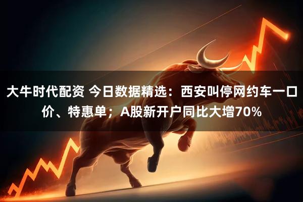 大牛时代配资 今日数据精选：西安叫停网约车一口价、特惠单；A股新开户同比大增70%