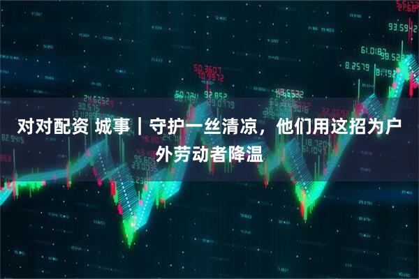 对对配资 城事｜守护一丝清凉，他们用这招为户外劳动者降温