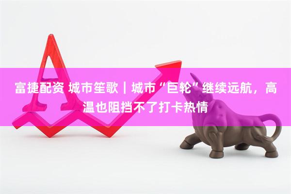 富捷配资 城市笙歌｜城市“巨轮”继续远航，高温也阻挡不了打卡热情