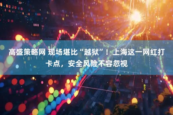 高盛策略网 现场堪比“越狱”！上海这一网红打卡点，安全风险不容忽视