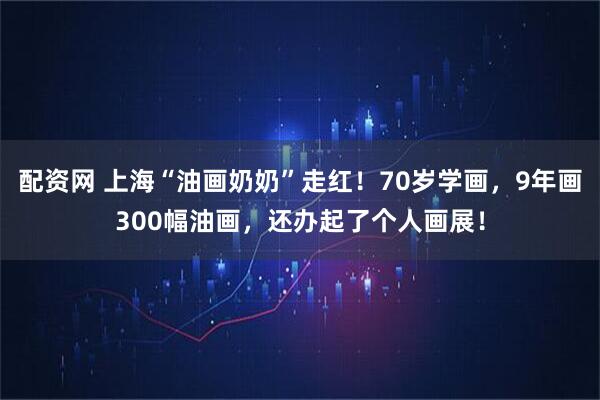配资网 上海“油画奶奶”走红！70岁学画，9年画300幅油画，还办起了个人画展！