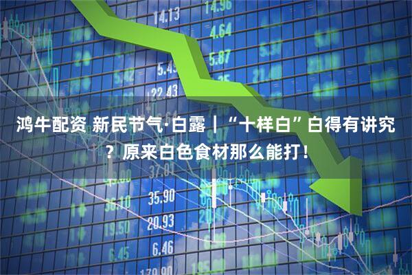 鸿牛配资 新民节气·白露｜“十样白”白得有讲究？原来白色食材那么能打！