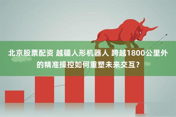 北京股票配资 越疆人形机器人 跨越1800公里外的精准操控如何重塑未来交互？