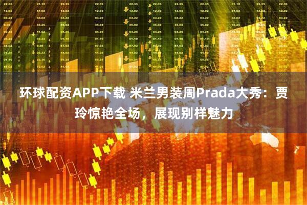 环球配资APP下载 米兰男装周Prada大秀：贾玲惊艳全场，展现别样魅力