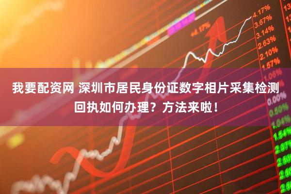 我要配资网 深圳市居民身份证数字相片采集检测回执如何办理？方法来啦！