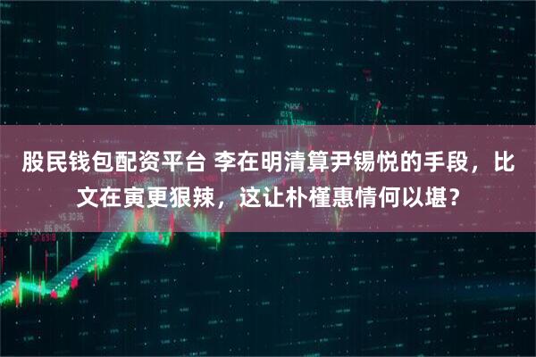 股民钱包配资平台 李在明清算尹锡悦的手段，比文在寅更狠辣，这让朴槿惠情何以堪？