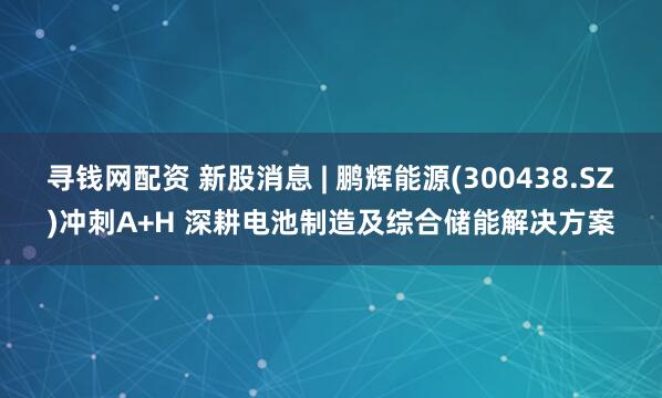 寻钱网配资 新股消息 | 鹏辉能源(300438.SZ)冲刺A+H 深耕电池制造及综合储能解决方案
