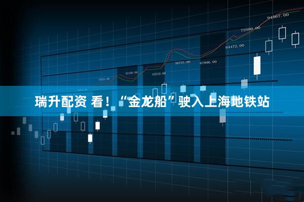 瑞升配资 看！“金龙船”驶入上海地铁站