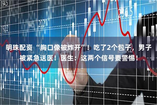 明珠配资 “胸口像被炸开”！吃了2个包子，男子被紧急送医！医生：这两个信号要警惕！