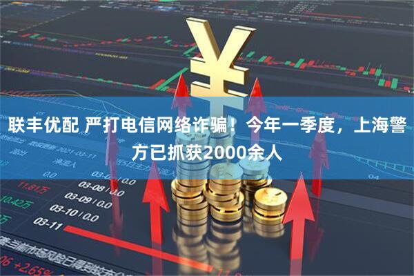 联丰优配 严打电信网络诈骗！今年一季度，上海警方已抓获2000余人