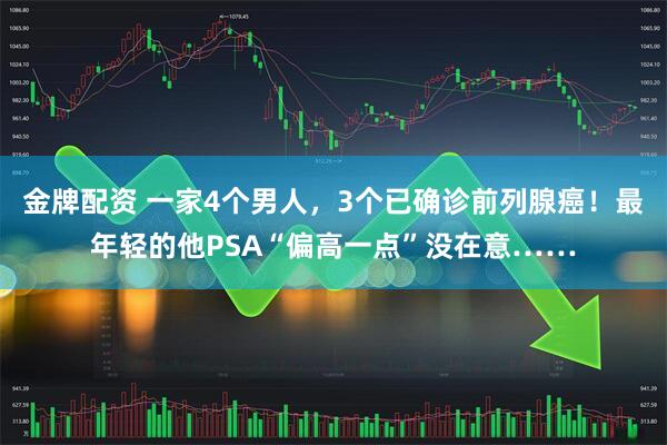 金牌配资 一家4个男人，3个已确诊前列腺癌！最年轻的他PSA“偏高一点”没在意……