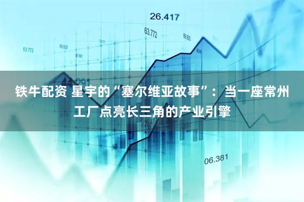 铁牛配资 星宇的“塞尔维亚故事”：当一座常州工厂点亮长三角的产业引擎